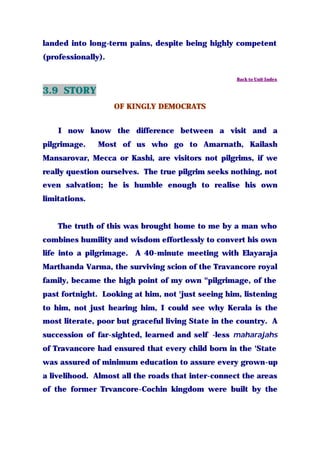 landed into long-term pains, despite being highly competent
(professionally).
Back to Unit Index
3.9 STORY
OF KINGLY DEMOCRATS
I now know the difference between a visit and a
pilgrimage. Most of us who go to Amarnath, Kailash
Mansarovar, Mecca or Kashi, are visitors not pilgrims, if we
really question ourselves. The true pilgrim seeks nothing, not
even salvation; he is humble enough to realise his own
limitations.
The truth of this was brought home to me by a man who
combines humility and wisdom effortlessly to convert his own
life into a pilgrimage. A 40-minute meeting with Elayaraja
Marthanda Varma, the surviving scion of the Travancore royal
family, became the high point of my own "pilgrimage, of the
past fortnight. Looking at him, not 'just seeing him, listening
to him, not just hearing him, I could see why Kerala is the
most literate, poor but graceful living State in the country. A
succession of far-sighted, learned and self -less maharajahs
of Travancore had ensured that every child born in the 'State
was assured of minimum education to assure every grown-up
a livelihood. Almost all the roads that inter-connect the areas
of the former Trvancore-Cochin kingdom were built by the
 