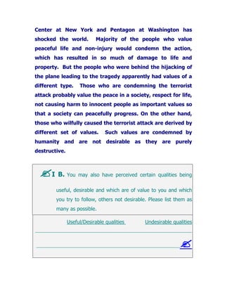 Center at New York and Pentagon at Washington has
shocked the world. Majority of the people who value
peaceful life and non-injury would condemn the action,
which has resulted in so much of damage to life and
property. But the people who were behind the hijacking of
the plane leading to the tragedy apparently had values of a
different type. Those who are condemning the terrorist
attack probably value the peace in a society, respect for life,
not causing harm to innocent people as important values so
that a society can peacefully progress. On the other hand,
those who wilfully caused the terrorist attack are derived by
different set of values. Such values are condemned by
humanity and are not desirable as they are purely
destructive.
I B. You may also have perceived certain qualities being
useful, desirable and which are of value to you and which
you try to follow, others not desirable. Please list them as
many as possible.
Useful/Desirable qualities Undesirable qualities
_______________________________________________________________________
_________________________________________________________________
 