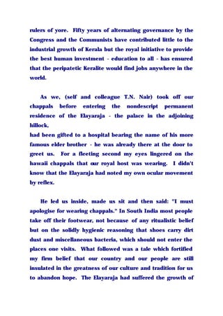 rulers of yore. Fifty years of alternating governance by the
Congress and the Communists have contributed little to the
industrial growth of Kerala but the royal initiative to provide
the best human investment - education to all - has ensured
that the peripatetic Keralite would find jobs anywhere in the
world.
As we, (self and colleague T.N. Nair) took off our
chappals before entering the nondescript permanent
residence of the Elayaraja - the palace in the adjoining
hillock,
had been gifted to a hospital bearing the name of his more
famous elder brother - he was already there at the door to
greet us. For a fleeting second my eyes lingered on the
hawaii chappals that our royal host was wearing. I didn't
know that the Elayaraja had noted my own ocular movement
by reflex.
He led us inside, made us sit and then said: "I must
apologise for wearing chappals." In South India most people
take off their footwear, not because of any ritualistic belief
but on the solidly hygienic reasoning that shoes carry dirt
dust and miscellaneous bacteria, which should not enter the
places one visits. What followed was a tale which fortified
my firm belief that our country and our people are still
insulated in the greatness of our culture and tradition for us
to abandon hope. The Elayaraja had suffered the growth of
 