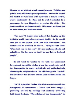 big corn on his left foot, which needed surgery. Walking was
painful even with bandage and painkillers. Before the wound
had healed, he was faced with a problem- a temple festival,
where traditionally the Raja had to walk barefooted in a
procession for two kilometres to receive the deity. The
doctors said no, he shouldn't walk. If he must, he should not
be bare-footed, but walk with shoes.
The over-70 former ruler insisted that keeping up the
tradition would come above personal health. So, he would
take part in the festival, walk, and walk bare-footed. The
doctors said he wouldn't be able to. Finally he told them:
"Why don't you cut the corn? Give me local anaesthesia and
painkillers. Do that now, so that I do my duty to God and
people”.
He did what he wanted to do, with the Communist
Government sheepishly joining in and the people who voted
the Communists to power periodically and enthusiastically
observing the religious rituals. He did damage the "corned"
foot and hence had to move around with chappals inside the
house.
Isn't it a paradox, I asked him, that two states which are
strongholds of Communism - Kerala and West Bengal -
professing atheism by ideology and zealously promoting
faith-based festivals. "The atheism of our Communists," he
 