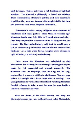 said, is bogus. This country has a rich tradition of spiritual
atheism. The Charvalca philosophy is based on atheism.
Their (Communists) atheism is politics; and their secularism
is politics; they dare not tamper with people's faith, but they
can pander to vote-based religious sentiments.
Travancore's rulers, deeply religious were epitomes of
secularism and social justice. More than six decades ago,
Mahatma Gandhi sent G.D. Birla to Trivandrum to seek the -
then King's support for the movement to let Harijans into the
temple. The King unhesitatingly said that he would pass a
law on temple-entry and would himself lead the first batch of
Harijans. At a time when Kerala temples were steeped in
rigid orthodoxy, it was truly evolutionary.
Later, when the Mahatma was scheduled to visit
Trivandrum, the Maharajah sent messages offering his help to
make the visit successful and properly arranged. The
Mahatma, said the Elayaraja, told the King and his (my)
mother that it was not a visit but a pilgrimage. "For me, your
palace is a temple and I have come here to worship". The
young Marthanda Varma stood transfixed watching Mahatma
Gandhi refusing to take a seat because he was inside a
temple's sanctum sanctorum.
After the death of his elder brother, the King, the
Elayaraja became the ruler without being called Maharajah.
 