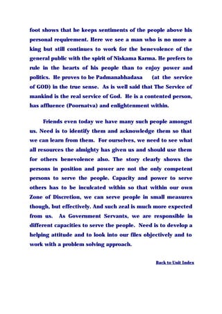 foot shows that he keeps sentiments of the people above his
personal requirement. Here we see a man who is no more a
king but still continues to work for the benevolence of the
general public with the spirit of Niskama Karma. He prefers to
rule in the hearts of his people than to enjoy power and
politics. He proves to be Padmanabhadasa (at the service
of GOD) in the true sense. As is well said that The Service of
mankind is the real service of God. He is a contented person,
has affluence (Poornatva) and enlightenment within.
Friends even today we have many such people amongst
us. Need is to identify them and acknowledge them so that
we can learn from them. For ourselves, we need to see what
all resources the almighty has given us and should use them
for others benevolence also. The story clearly shows the
persons in position and power are not the only competent
persons to serve the people. Capacity and power to serve
others has to be inculcated within so that within our own
Zone of Discretion, we can serve people in small measures
though, but effectively. And such zeal is much more expected
from us. As Government Servants, we are responsible in
different capacities to serve the people. Need is to develop a
helping attitude and to look into our files objectively and to
work with a problem solving approach.
Back to Unit Index
 