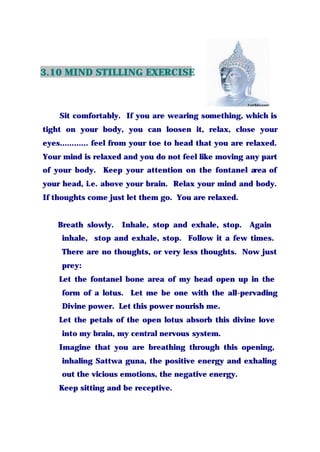3.10 MIND STILLING EXERCISE
Sit comfortably. If you are wearing something, which is
tight on your body, you can loosen it, relax, close your
eyes............ feel from your toe to head that you are relaxed.
Your mind is relaxed and you do not feel like moving any part
of your body. Keep your attention on the fontanel area of
your head, i.e. above your brain. Relax your mind and body.
If thoughts come just let them go. You are relaxed.
Breath slowly. Inhale, stop and exhale, stop. Again
inhale, stop and exhale, stop. Follow it a few times.
There are no thoughts, or very less thoughts. Now just
prey:
Let the fontanel bone area of my head open up in the
form of a lotus. Let me be one with the all-pervading
Divine power. Let this power nourish me.
Let the petals of the open lotus absorb this divine love
into my brain, my central nervous system.
Imagine that you are breathing through this opening,
inhaling Sattwa guna, the positive energy and exhaling
out the vicious emotions, the negative energy.
Keep sitting and be receptive.
 