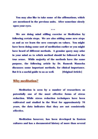 You may also like to take some of the affirmations, which
are mentioned in the previous units. After sometime slowly
open your eyes.
***
We are doing mind stilling exercise or Meditation by
following certain steps. We are also adding some new steps
as and as we learn the new concepts on values. You might
have been doing some sort of meditation earlier or you might
have heard of different methods. A genuine query may arise
in your mind as to which method should be followed in the
true sense. While majority of the methods have the same
purpose, the following article by Dr. Ramesh Manocha
discusses some important methods, for clinical importance.
But it is a useful guide to us as well. [Original Article]
Why meditation?
Meditation is seen by a number of researchers as
potentially one of the most effective forms of stress
reduction. While stress reduction techniques have been
cultivated and studied in the West for approximately 70
years, the data indicates that they are not consistently
effective.
Meditation however, has been developed in Eastern
cultures and has a documented history of more than several
 