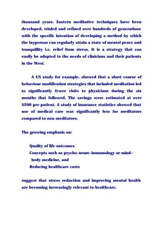 thousand years. Eastern meditative techniques have been
developed, trialed and refined over hundreds of generations
with the specific intention of developing a method by which
the layperson can regularly attain a state of mental peace and
tranquillity i.e. relief from stress. It is a strategy that can
easily be adapted to the needs of clinicians and their patients
in the West.
A US study for example, showed that a short course of
behaviour modification strategies that included meditation led
to significantly fewer visits to physicians during the six
months that followed. The savings were estimated at over
$200 per patient. A study of insurance statistics showed that
use of medical care was significantly less for meditators
compared to non-meditators.
The growing emphasis on:
Quality of life outcomes
Concepts such as psycho-neuro-immunology or mind–
body medicine, and
Reducing healthcare costs
suggest that stress reduction and improving mental health
are becoming increasingly relevant to healthcare.
 
