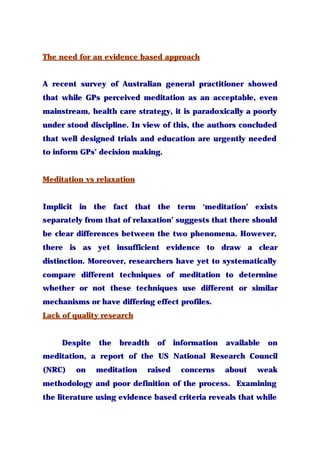 The need for an evidence based approach
A recent survey of Australian general practitioner showed
that while GPs perceived meditation as an acceptable, even
mainstream, health care strategy, it is paradoxically a poorly
under stood discipline. In view of this, the authors concluded
that well designed trials and education are urgently needed
to inform GPs’ decision making.
Meditation vs relaxation
Implicit in the fact that the term ‘meditation’ exists
separately from that of relaxation’ suggests that there should
be clear differences between the two phenomena. However,
there is as yet insufficient evidence to draw a clear
distinction. Moreover, researchers have yet to systematically
compare different techniques of meditation to determine
whether or not these techniques use different or similar
mechanisms or have differing effect profiles.
Lack of quality research
Despite the breadth of information available on
meditation, a report of the US National Research Council
(NRC) on meditation raised concerns about weak
methodology and poor definition of the process. Examining
the literature using evidence based criteria reveals that while
 