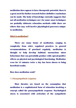 meditation does appear to have therapeutic potential, there is
a great need for further research before definitive conclusions
can be made. The body of knowledge currently suggests that
not all meditation techniques are t he same; most techniques
are probably elaborate relaxation methods while there are
others that may well involve physiological processes unique
to meditation.
What is meditation?
There are many forms of meditation, ranging in
complexity from strict, regulated practices to general
recommendations. If practised regularly, meditation is
thought to help develop habitual, unconscious micro
behaviours that can potentially produce wide-spread positive
effects on physical and psychological functioning. Meditation
even for 15 minutes twice a day has been shown to bring
beneficial results.
How does meditation work?
1. Parasympathetic response
Most theories are based on the assumption that
meditation is a sophisticated form of relaxation involving a
concept called the parasympathetic response. Psychological
stress is associated with activation of the sympathetic
 