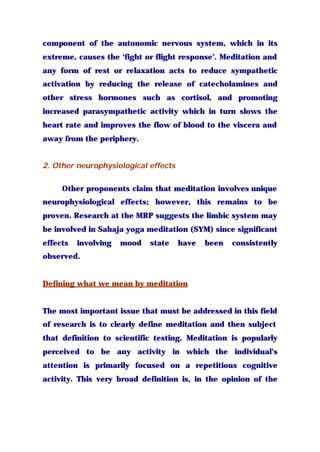 component of the autonomic nervous system, which in its
extreme, causes the ‘fight or flight response’. Meditation and
any form of rest or relaxation acts to reduce sympathetic
activation by reducing the release of catecholamines and
other stress hormones such as cortisol, and promoting
increased parasympathetic activity which in turn slows the
heart rate and improves the flow of blood to the viscera and
away from the periphery.
2. Other neurophysiological effects
Other proponents claim that meditation involves unique
neurophysiological effects; however, this remains to be
proven. Research at the MRP suggests the limbic system may
be involved in Sahaja yoga meditation (SYM) since significant
effects involving mood state have been consistently
observed.
Defining what we mean by meditation
The most important issue that must be addressed in this field
of research is to clearly define meditation and then subject
that definition to scientific testing. Meditation is popularly
perceived to be any activity in which the individual’s
attention is primarily focused on a repetitious cognitive
activity. This very broad definition is, in the opinion of the
 