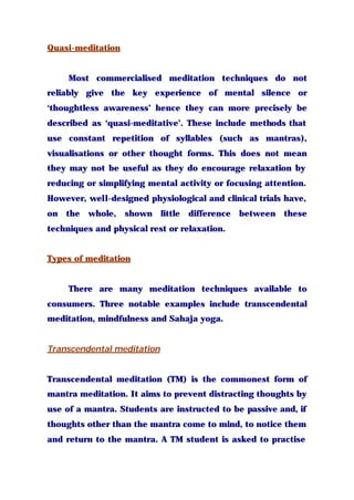 Quasi-meditation
Most commercialised meditation techniques do not
reliably give the key experience of mental silence or
‘thoughtless awareness’ hence they can more precisely be
described as ‘quasi-meditative’. These include methods that
use constant repetition of syllables (such as mantras),
visualisations or other thought forms. This does not mean
they may not be useful as they do encourage relaxation by
reducing or simplifying mental activity or focusing attention.
However, well-designed physiological and clinical trials have,
on the whole, shown little difference between these
techniques and physical rest or relaxation.
Types of meditation
There are many meditation techniques available to
consumers. Three notable examples include transcendental
meditation, mindfulness and Sahaja yoga.
Transcendental meditation
Transcendental meditation (TM) is the commonest form of
mantra meditation. It aims to prevent distracting thoughts by
use of a mantra. Students are instructed to be passive and, if
thoughts other than the mantra come to mind, to notice them
and return to the mantra. A TM student is asked to practise
 