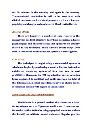 for 20 minutes in the morning and again in the evening.
Transcendental meditation is said to be associated with
clinical outcomes such as blood pressure r e d u c t ion and
physiological changes such as lowered blood cortisol levels.
Adverse effects
There are however, a number of case reports in the
mainstream medical literature describing occasional adverse
psychological and physical effects that appear to be causally
related to the technique. These adverse events range from
mild to severe and warrant further systematic investigation.
Cost issues
The technique is taught using a commercial system in
which one begins by purchasing a mantra. Further instruction
entails an escalating system of fees that can be cost
prohibitive. Moreover, the TM organisation has on occasion
been implicated in unethical and cultic practices. In light of
this information, medical practitioners have no choice but to
recommend caution with regard to this method.
Mindfulness and Vipassana meditation
Mindfulness is a general method that serves as a basis
for techniques such as Vipassana meditation. It aims to use
focused attention (often by using a physical sensation such as
the breath) to cultivate mental calmness. Regular practice
 