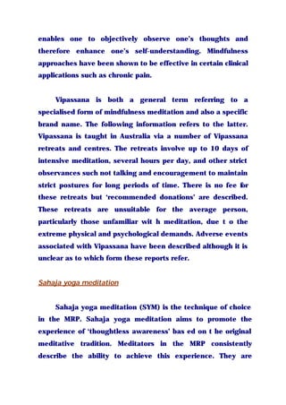 enables one to objectively observe one’s thoughts and
therefore enhance one’s self-understanding. Mindfulness
approaches have been shown to be effective in certain clinical
applications such as chronic pain.
Vipassana is both a general term referring to a
specialised form of mindfulness meditation and also a specific
brand name. The following information refers to the latter.
Vipassana is taught in Australia via a number of Vipassana
retreats and centres. The retreats involve up to 10 days of
intensive meditation, several hours per day, and other strict
observances such not talking and encouragement to maintain
strict postures for long periods of time. There is no fee for
these retreats but ‘recommended donations’ are described.
These retreats are unsuitable for the average person,
particularly those unfamiliar wit h meditation, due t o the
extreme physical and psychological demands. Adverse events
associated with Vipassana have been described although it is
unclear as to which form these reports refer.
Sahaja yoga meditation
Sahaja yoga meditation (SYM) is the technique of choice
in the MRP. Sahaja yoga meditation aims to promote the
experience of ‘thoughtless awareness’ bas ed on t he original
meditative tradition. Meditators in the MRP consistently
describe the ability to achieve this experience. They are
 