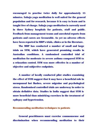 encouraged to practise twice daily for approximately 15
minutes. Sahaja yoga meditation is well suited for the general
population and for research, because it is easy to learn and is
taught free of charge. Sahaja yoga meditation is currently used
in three Sydney hospitals for patients, staff and public.
Feedback from management teams and anecdotal reports from
patients and carers are favourable. As yet no adverse effects
have been reported in MRP’s trials, clinics or in the literature.
The MRP has conducted a number of small and large
trials on SYM, which have generated promising results in
Australian conditions. A randomised controlled trial of
meditation for moderate to severe asthma compared SYM to
a relaxation control. SYM was more effective in a number of
objective and subjective endpoints.
A number of locally conducted pilot studies examining
the effect of SYM suggest that it may have a beneficial role in
menopausal hot flushes, severe migraine and psychological
stress. Randomised controlled trials are underway in order to
obtain definitive data. Studies in India suggest that SYM is
more beneficial than mimicking exercises in the treatment of
epilepsy and hypertension.
Recommending meditation techniques to patients
General practitioners must exercise commonsense and
discrimination when recommending meditation to their
 
