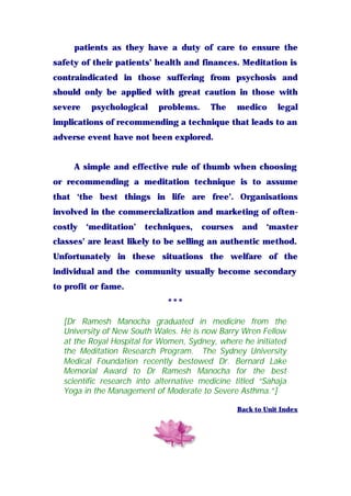 patients as they have a duty of care to ensure the
safety of their patients’ health and finances. Meditation is
contraindicated in those suffering from psychosis and
should only be applied with great caution in those with
severe psychological problems. The medico legal
implications of recommending a technique that leads to an
adverse event have not been explored.
A simple and effective rule of thumb when choosing
or recommending a meditation technique is to assume
that ‘the best things in life are free’. Organisations
involved in the commercialization and marketing of often-
costly ‘meditation’ techniques, courses and ‘master
classes’ are least likely to be selling an authentic method.
Unfortunately in these situations the welfare of the
individual and the community usually become secondary
to profit or fame.
***
[Dr Ramesh Manocha graduated in medicine from the
University of New South Wales. He is now Barry Wren Fellow
at the Royal Hospital for Women, Sydney, where he initiated
the Meditation Research Program. The Sydney University
Medical Foundation recently bestowed Dr. Bernard Lake
Memorial Award to Dr Ramesh Manocha for the best
scientific research into alternative medicine titled “Sahaja
Yoga in the Management of Moderate to Severe Asthma.”]
Back to Unit Index
 