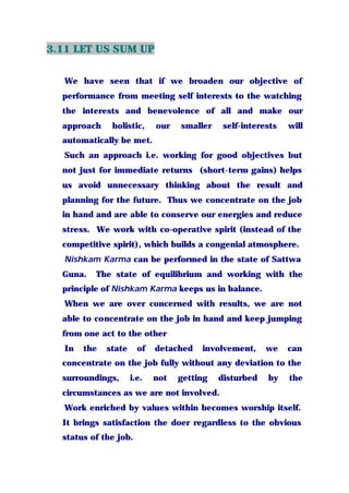 3.11 LET US SUM UP
We have seen that if we broaden our objective of
performance from meeting self interests to the watching
the interests and benevolence of all and make our
approach holistic, our smaller self-interests will
automatically be met.
Such an approach i.e. working for good objectives but
not just for immediate returns (short-term gains) helps
us avoid unnecessary thinking about the result and
planning for the future. Thus we concentrate on the job
in hand and are able to conserve our energies and reduce
stress. We work with co-operative spirit (instead of the
competitive spirit), which builds a congenial atmosphere.
Nishkam Karma can be performed in the state of Sattwa
Guna. The state of equilibrium and working with the
principle of Nishkam Karma keeps us in balance.
When we are over concerned with results, we are not
able to concentrate on the job in hand and keep jumping
from one act to the other
In the state of detached involvement, we can
concentrate on the job fully without any deviation to the
surroundings, i.e. not getting disturbed by the
circumstances as we are not involved.
Work enriched by values within becomes worship itself.
It brings satisfaction the doer regardless to the obvious
status of the job.
 
