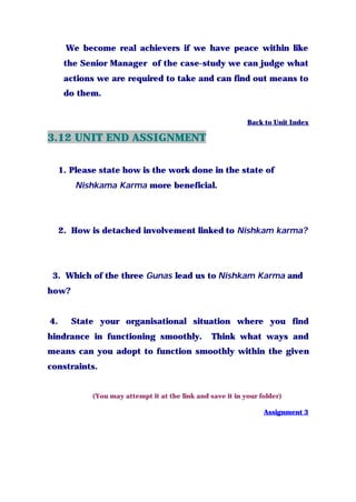 We become real achievers if we have peace within like
the Senior Manager of the case-study we can judge what
actions we are required to take and can find out means to
do them.
Back to Unit Index
3.12 UNIT END ASSIGNMENT
1. Please state how is the work done in the state of
Nishkama Karma more beneficial.
2. How is detached involvement linked to Nishkam karma?
3. Which of the three Gunas lead us to Nishkam Karma and
how?
4. State your organisational situation where you find
hindrance in functioning smoothly. Think what ways and
means can you adopt to function smoothly within the given
constraints.
(You may attempt it at the link and save it in your folder)
Assignment 3
 
