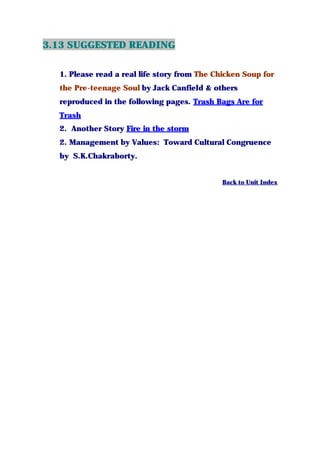 3.13 SUGGESTED READING
1. Please read a real life story from The Chicken Soup for
the Pre-teenage Soul by Jack Canfield & others
reproduced in the following pages. Trash Bags Are for
Trash
2. Another Story Fire in the storm
2. Management by Values: Toward Cultural Congruence
by S.K.Chakraborty.
…………………………………………………………………
Back to Unit Index
 