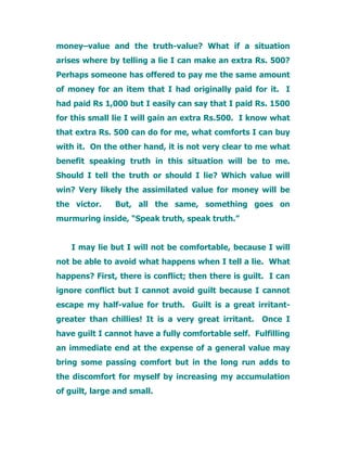money–value and the truth-value? What if a situation
arises where by telling a lie I can make an extra Rs. 500?
Perhaps someone has offered to pay me the same amount
of money for an item that I had originally paid for it. I
had paid Rs 1,000 but I easily can say that I paid Rs. 1500
for this small lie I will gain an extra Rs.500. I know what
that extra Rs. 500 can do for me, what comforts I can buy
with it. On the other hand, it is not very clear to me what
benefit speaking truth in this situation will be to me.
Should I tell the truth or should I lie? Which value will
win? Very likely the assimilated value for money will be
the victor. But, all the same, something goes on
murmuring inside, “Speak truth, speak truth.”
I may lie but I will not be comfortable, because I will
not be able to avoid what happens when I tell a lie. What
happens? First, there is conflict; then there is guilt. I can
ignore conflict but I cannot avoid guilt because I cannot
escape my half-value for truth. Guilt is a great irritant-
greater than chillies! It is a very great irritant. Once I
have guilt I cannot have a fully comfortable self. Fulfilling
an immediate end at the expense of a general value may
bring some passing comfort but in the long run adds to
the discomfort for myself by increasing my accumulation
of guilt, large and small.
 
