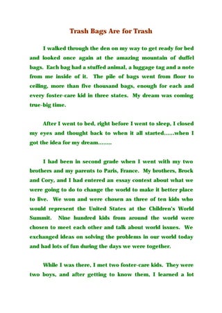 Trash Bags Are for Trash
I walked through the den on my way to get ready for bed
and looked once again at the amazing mountain of duffel
bags. Each bag had a stuffed animal, a luggage tag and a note
from me inside of it. The pile of bags went from floor to
ceiling, more than five thousand bags, enough for each and
every foster-care kid in three states. My dream was coming
true-big time.
After I went to bed, right before I went to sleep, I closed
my eyes and thought back to when it all started……when I
got the idea for my dream……..
I had been in second grade when I went with my two
brothers and my parents to Paris, France. My brothers, Brock
and Cory, and I had entered an essay contest about what we
were going to do to change the world to make it better place
to live. We won and were chosen as three of ten kids who
would represent the United States at the Children’s World
Summit. Nine hundred kids from around the world were
chosen to meet each other and talk about world issues. We
exchanged ideas on solving the problems in our world today
and had lots of fun during the days we were together.
While I was there, I met two foster-care kids. They were
two boys, and after getting to know them, I learned a lot
 