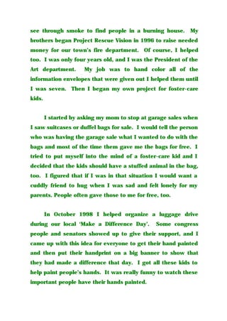see through smoke to find people in a burning house. My
brothers began Project Rescue Vision in 1996 to raise needed
money for our town’s fire department. Of course, I helped
too. I was only four years old, and I was the President of the
Art department. My job was to hand color all of the
information envelopes that were given out I helped them until
I was seven. Then I began my own project for foster-care
kids.
I started by asking my mom to stop at garage sales when
I saw suitcases or duffel bags for sale. I would tell the person
who was having the garage sale what I wanted to do with the
bags and most of the time them gave me the bags for free. I
tried to put myself into the mind of a foster-care kid and I
decided that the kids should have a stuffed animal in the bag,
too. I figured that if I was in that situation I would want a
cuddly friend to hug when I was sad and felt lonely for my
parents. People often gave those to me for free, too.
In October 1998 I helped organize a luggage drive
during our local ‘Make a Difference Day’. Some congress
people and senators showed up to give their support, and I
came up with this idea for everyone to get their hand painted
and then put their handprint on a big banner to show that
they had made a difference that day. I got all these kids to
help paint people’s hands. It was really funny to watch these
important people have their hands painted.
 