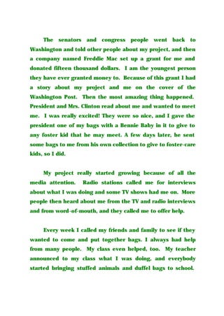 The senators and congress people went back to
Washington and told other people about my project, and then
a company named Freddie Mac set up a grant for me and
donated fifteen thousand dollars. I am the youngest person
they have ever granted money to. Because of this grant I had
a story about my project and me on the cover of the
Washington Post. Then the most amazing thing happened.
President and Mrs. Clinton read about me and wanted to meet
me. I was really excited! They were so nice, and I gave the
president one of my bags with a Bennie Baby in it to give to
any foster kid that he may meet. A few days later, he sent
some bags to me from his own collection to give to foster-care
kids, so I did.
My project really started growing because of all the
media attention. Radio stations called me for interviews
about what I was doing and some TV shows had me on. More
people then heard about me from the TV and radio interviews
and from word-of-mouth, and they called me to offer help.
Every week I called my friends and family to see if they
wanted to come and put together bags. I always had help
from many people. My class even helped, too. My teacher
announced to my class what I was doing, and everybody
started bringing stuffed animals and duffel bags to school.
 