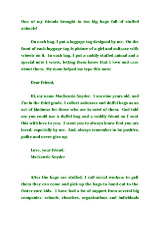 One of my friends brought in ten big bags full of stuffed
animals!
On each bag, I put a luggage tag designed by me. On the
front of each luggage tag is picture of a girl and suitcase with
wheels on it. In each bag, I put a cuddly stuffed animal and a
special note I wrote, letting them know that I love and care
about them. My mom helped me type this note:
Dear Friend,
Hi, my name MacKenzie Snyder. I am nine years old, and
I’m in the third grade. I collect suitcases and duffel bags as an
act of kindness for those who are in need of them. God told
me you could use a duffel bag and a cuddly friend so I sent
this with love to you. I want you to always know that you are
loved, especially by me. And, always remember to be positive,
polite and never give up.
Love, your Friend,
Mackenzie Snyder
After the bags are stuffed, I call social workers to gell
them they can come and pick up the bags to hand out to the
foster-care kids. I have had a lot of support from several big
companies, schools, churches, organizations and individuals
 