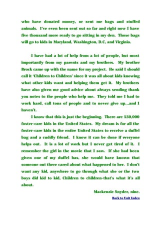 who have donated money, or sent me bags and stuffed
animals. I’ve even been sent out so far and right now I have
five thousand more ready to go sitting in my den. Those bags
will go to kids in Maryland, Washington, D.C, and Virginia.
I have had a lot of help from a lot of people, but most
importantly from my parents and my brothers. My brother
Brock came up with the name for my project. He said I should
call it ‘Children to Children’ since it was all about kids knowing
what other kids want and helping them get it. My brothers
have also given me good advice about always sending thank
you notes to the people who help me. They told me I had to
work hard, call tons of people and to never give up…and I
haven’t.
I know that this is just the beginning. There are 530,000
foster-care kids in the United States. My dream is for all the
foster-care kids in the entire United States to receive a duffel
bag and a cuddly friend. I know it can be done if everyone
helps out. It is a lot of work but I never get tired of it. I
remember the girl in the movie that I saw. If she had been
given one of my duffel bas, she would have known that
someone out there cared about what happened to her. I don’t
want any kid, anywhere to go through what she or the two
boys did kid to kid, Children to children-that’s what it’s all
about.
Mackenzie Snyder, nine.
Back to Unit Index
 