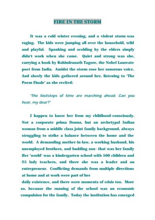 FIRE IN THE STORM
It was a cold winter evening, and a violent storm was
raging. The kids were jumping all over the household, wild
and playful. Spanking and scolding by the elders simply
didn't work when she came. Quiet and strong was she,
carrying a book by Rabindranath Tagore, the Nobel Laureate
poet from India. Amidst the storm rose her sonorous voice.
And slowly the kids gathered around her, listening to 'The
Poem Finale' as she recited:
'The footsteps of time are marching ahead. Can you
hear, my dear?'
I happen to know her from my childhood-consciously.
Not a corporate prima Donna, but an archetypal Indian
woman from a middle class joint family background, always
struggling to strike a balance between the home and the
world. A demanding mother-in-law, a working husband, his
unemployed brothers, and budding son- that was her family
Her 'world' was a kindergarten school with 500 children and
25 lady teachers, and there she was a leader and an
entrepreneur. Conflicting demands from multiple directions
at home and at work were part of her
daily existence, and there were moments of crisis too. More
so, because the running of the school was an economic
compulsion for the family. Today the institution has emerged
 
