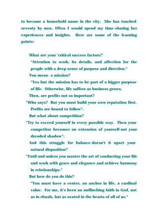 to become a household name in the city. She has touched
seventy by now. Often I would spend my time-sharing her
experiences and insights. Here are some of the learning
points:
What are your 'critical success factors?’
"Attention to work, its details, and affection for the
people with a deep sense of purpose and direction."
You mean- a mission?
"Yes but the mission has to be part of a bigger purpose
of life. Otherwise, life suffers as business grows.
Then, are profits not so important?
"Who says? But you must build your own reputation first.
Profits are bound to follow".
But what about competition?
"Try to exceed yourself in every possible way. Then your
competitor becomes an extension of yourself-not your
dreaded shadow".
And this struggle for balance-doesn't it upset your
natural disposition?
"Until and unless you master the art of conducting your life
and work with grace and elegance and achieve harmony
in relationships."
But how do you do this?
"You must have a center, an anchor in life, a cardinal
value. For me, it's been an unflinching faith in God, not
as in rituals, but as seated in the hearts of all of us."
 
