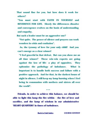 That sound fine for you, but how does it work for
others?
"You must start with FAITH IN YOURSELF and
REVERENCE FOR LIFE. Slowly the differences dissolve
and convergence evolves on the basis of understanding
and empathy.
But such a leader must be an aggressive one?
"Not quite. The power of silence and prayers can work
wonders in crisis and confusion”.
As, the tyranny of love for your only child! And you
can't emerge as a clear winner!
"I feel graceful in that defeat. But can you show me an
all time winner? These win-win experts are going
against the law of life- a play of opposites. They
epitomize the pathology of imbalance. What is
important is to handle both success and failure with a
positive approach. And for that, in the darkest hours of
night in silence, I still keep my lamp burning when I feel
being in communion with mothers and sisters all over
the world".
***
Friends, in order to achieve this balance, we should be
able to light this lamp-the fire within - the fire of love and
sacrifice, and the lamp of wisdom in our administrative
'HEART-QUARTERS’ in times of turbulence.
Back to Unit Index COURSE CONTENT
 
