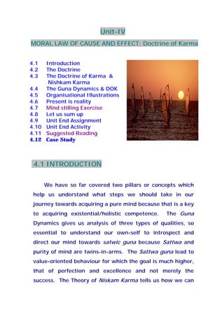 Unit-IV
MORAL LAW OF CAUSE AND EFFECT: Doctrine of Karma
4.1 Introduction
4.2 The Doctrine
4.3 The Doctrine of Karma &
Nishkam Karma
4.4 The Guna Dynamics & DOK
4.5 Organisational Illustrations
4.6 Present is reality
4.7 Mind stilling Exercise
4.8 Let us sum up
4.9 Unit End Assignment
4.10 Unit End Activity
4.11 Suggested Reading
4.12 Case Study
4.1 INTRODUCTION
We have so far covered two pillars or concepts which
help us understand what steps we should take in our
journey towards acquiring a pure mind because that is a key
to acquiring existential/holistic competence. The Guna
Dynamics gives us analysis of three types of qualities, so
essential to understand our own-self to introspect and
direct our mind towards satwic guna because Sattwa and
purity of mind are twins-in-arms. The Sattwa guna lead to
value-oriented behaviour for which the goal is much higher,
that of perfection and excellence and not merely the
success. The Theory of Niskam Karma tells us how we can
 