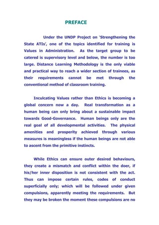 PREFACE
Under the UNDP Project on ‘Strengthening the
State ATIs’, one of the topics identified for training is
Values in Administration. As the target group to be
catered is supervisory level and below, the number is too
large. Distance Learning Methodology is the only viable
and practical way to reach a wider section of trainees, as
their requirements cannot be met through the
conventional method of classroom training.
Inculcating Values rather than Ethics is becoming a
global concern now a day. Real transformation as a
human being can only bring about a sustainable impact
towards Good-Governance. Human beings only are the
real goal of all developmental activities. The physical
amenities and prosperity achieved through various
measures is meaningless if the human beings are not able
to ascent from the primitive instincts.
While Ethics can ensure outer desired behaviours,
they create a mismatch and conflict within the doer, if
his/her inner disposition is not consistent with the act.
Thus can impose certain rules, codes of conduct
superficially only; which will be followed under given
compulsions, apparently meeting the requirements. But
they may be broken the moment these compulsions are no
 