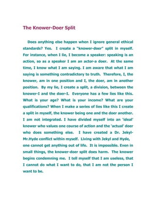 The Knower-Doer Split
Does anything else happen when I ignore general ethical
standards? Yes. I create a “knower-doer” split in myself.
For instance, when I lie, I become a speaker: speaking is an
action, so as a speaker I am an actor-a doer. At the same
time, I know what I am saying. I am aware that what I am
saying is something contradictory to truth. Therefore, I, the
knower, am in one position and I, the doer, am in another
position. By my lie, I create a split, a division, between the
knower-I and the doer-I. Everyone has a few lies like this.
What is your age? What is your income? What are your
qualifications? When I make a series of lies like this I create
a split in myself, the knower being one and the doer another.
I am not integrated. I have divided myself into an ‘ideal’
knower who values one course of action and the ‘actual’ doer
who does something else. I have created a Dr. Jekyl-
Mr.Hyde conflict within myself. Living with Jekyl and Hyde,
one cannot get anything out of life. It is impossible. Even in
small things, the knower-doer split does harm. The knower
begins condemning me. I tell myself that I am useless, that
I cannot do what I want to do, that I am not the person I
want to be.
 