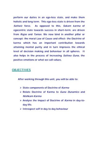 perform our duties in an ego-less state, and make them
holistic and long term. This ego-less state is driven from the
Sattwic force. As opposed to this, Sakam karma of
egocentric state towards success in short-term; are driven
from Rajas and Tamas. We now bind in another pillar or
concept: the moral Law of Cause and effect- the Doctrine of
karma which has an important contribution towards
attaining mental purity and in turn improves the ethical
level of decision making and behaviour in all spheres. It
also helps in the process of increasing Sattwa Guna, the
positive emotions or what we call values.
OBJECTIVES
After working through this unit, you will be able to:
State components of Doctrine of Karma
Relate Doctrine of Karma to Guna Dunamics and
Nishkam Karma
Analyse the impact of Doctrine of Karma in day-to-
day life.
Introspect self in day to day behaviour
 