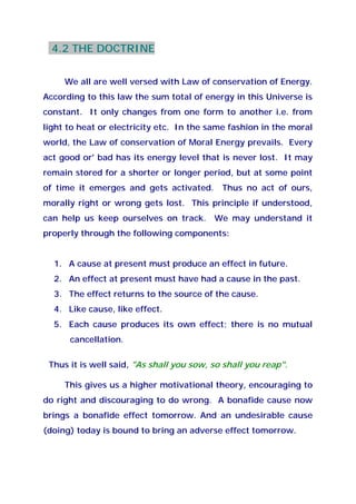 4.2 THE DOCTRINE
We all are well versed with Law of conservation of Energy.
According to this law the sum total of energy in this Universe is
constant. It only changes from one form to another i.e. from
light to heat or electricity etc. In the same fashion in the moral
world, the Law of conservation of Moral Energy prevails. Every
act good or' bad has its energy level that is never lost. It may
remain stored for a shorter or longer period, but at some point
of time it emerges and gets activated. Thus no act of ours,
morally right or wrong gets lost. This principle if understood,
can help us keep ourselves on track. We may understand it
properly through the following components:
1. A cause at present must produce an effect in future.
2. An effect at present must have had a cause in the past.
3. The effect returns to the source of the cause.
4. Like cause, like effect.
5. Each cause produces its own effect; there is no mutual
cancellation.
Thus it is well said, "As shall you sow, so shall you reap".
This gives us a higher motivational theory, encouraging to
do right and discouraging to do wrong. A bonafide cause now
brings a bonafide effect tomorrow. And an undesirable cause
(doing) today is bound to bring an adverse effect tomorrow.
 