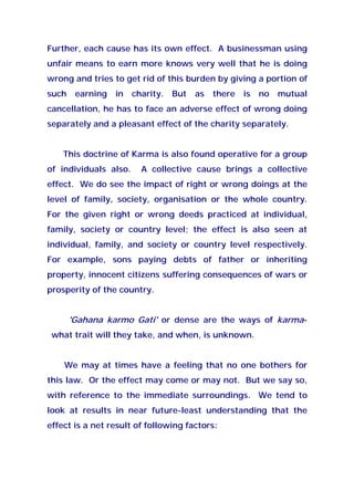 Further, each cause has its own effect. A businessman using
unfair means to earn more knows very well that he is doing
wrong and tries to get rid of this burden by giving a portion of
such earning in charity. But as there is no mutual
cancellation, he has to face an adverse effect of wrong doing
separately and a pleasant effect of the charity separately.
This doctrine of Karma is also found operative for a group
of individuals also. A collective cause brings a collective
effect. We do see the impact of right or wrong doings at the
level of family, society, organisation or the whole country.
For the given right or wrong deeds practiced at individual,
family, society or country level; the effect is also seen at
individual, family, and society or country level respectively.
For example, sons paying debts of father or inheriting
property, innocent citizens suffering consequences of wars or
prosperity of the country.
'Gahana karmo Gati' or dense are the ways of karma-
what trait will they take, and when, is unknown.
We may at times have a feeling that no one bothers for
this law. Or the effect may come or may not. But we say so,
with reference to the immediate surroundings. We tend to
look at results in near future-least understanding that the
effect is a net result of following factors:
 
