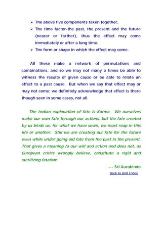 The above five components taken together,
The time factor-the past, the present and the future
(nearer or farther), thus the effect may come
immediately or after a long time.
The form or shape in which the effect may come.
All these make a network of permutations and
combinations, and so we may not many a times be able to
witness the results of given cause or be able to relate an
effect to a past cause. But when we say that effect may or
may not come; we definitely acknowledge that effect is there
though seen in some cases, not all.
The Indian explanation of fate is Karma. We ourselves
make our own fate through our actions, but the fate created
by us binds us; for what we have sown, we must reap in this
life or another. Still we are creating our fate for the future
even while under going old fate from the past in the present.
That gives a meaning to our will and action and does not, as
European critics wrongly believe, constitute a rigid and
sterilizing fatalism.
--- Sri Aurobindo
Back to Unit Index
 