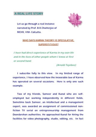 A REAL LIFE STORY
Let us go through a real instance
narrated by Prof. B.K.Chatterjee of
MCHV, IIM- Calcutta.
WHO SAYS KARMA THEORY IS SPECULATIVE,
SUPERSTITIOUS?
I have had direct experience of Karma in my own life
and in the lives of other people whom I know at first
or second hand.
(Arnold Toynbee)
I subscribe fully to this view. In my limited range of
experience, I have observed how the inexorable law of Karma
has operated on several occasions. Here is only one such
example.
Two of my friends, Sameer and Kunal who are self-
employed but working independently in different fields.
Sometime back Sameer, an intellectual and a management
expert, was awarded an assignment of commissioned non-
fiction TV serial on entrepreneurship management from
Doordarshan authorities. He approached Kunal for hiring the
facilities for video photography, studio, editing, etc. In fact
 
