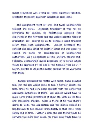 Kunal 's business was letting out these expensive facilities,
created in the recent past with substantial bank loans.
The assignment went off well and twice Doordarshan
telecast the serial. Although financially it was not so
rewarding for Sameer, he nonetheless acquired rich
experience in this new field and also understood the mode of
production cost control so as to generate good financial
return from such assignments. Sameer developed the
concept and idea-script for another serial and was about to
submit the same for consideration of Doordarshan
authorities. As a coincidence at this juncture, around end-
February, Doordarshan invited proposals for TV serials which
would be approved by the end of the financial year on 31 "
March, in order to utilize the budget surplus for the year lying
with them.
Sameer discussed the matter with Kunal. Kunal assured
him that the job would come to him if Sameer sought his
help, since he had very good contacts with the concerned
approving authorities at Delhi. But Sameer would have to
make some initial investment of about Rs. 5000 as the fees
and processing charges. Since a friend of his was shortly
going to Delhi, the application and the money should be
handed over to him (Kunal) immediately so that these reach
safely and on time. Further 5 since the said friend would be
carrying two more such cases, his travel cost would have to
 