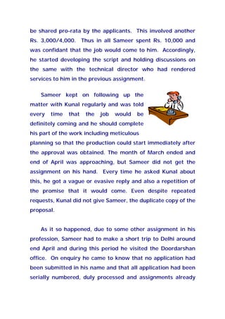 be shared pro-rata by the applicants. This involved another
Rs. 3,000/4,000. Thus in all Sameer spent Rs. 10,000 and
was confidant that the job would come to him. Accordingly,
he started developing the script and holding discussions on
the same with the technical director who had rendered
services to him in the previous assignment.
Sameer kept on following up the
matter with Kunal regularly and was told
every time that the job would be
definitely coming and he should complete
his part of the work including meticulous
planning so that the production could start immediately after
the approval was obtained. The month of March ended and
end of April was approaching, but Sameer did not get the
assignment on his hand. Every time he asked Kunal about
this, he got a vague or evasive reply and also a repetition of
the promise that it would come. Even despite repeated
requests, Kunal did not give Sameer, the duplicate copy of the
proposal.
As it so happened, due to some other assignment in his
profession, Sameer had to make a short trip to Delhi around
end April and during this period he visited the Doordarshan
office. On enquiry he came to know that no application had
been submitted in his name and that all application had been
serially numbered, duly processed and assignments already
 