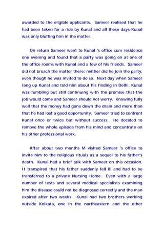 awarded to the eligible applicants. Sameer realised that he
had been taken for a ride by Kunal and all these days Kunal
was only bluffing him in the matter.
On return Sameer went to Kunal 's office cum residence
one evening and found that a party was going on at one of
the office rooms with Kunal and a few of his friends. Sameer
did not broach the matter there; neither did he join the party,
even though he was invited to do so. Next day when Sameer
rang up Kunal and told him about his finding in Delhi, Kunal
was fumbling but still continuing with the promise that the
job would come and Sameer should not worry. Knowing fully
well that the money had gone down the drain and more than
that he had lost a good opportunity. Sameer tried to confront
Kunal once or twice but without success. He decided to
remove the whole episode from his mind and concentrate on
his other professional work.
After about two months M visited Sameer 's office to
invite him to the religious rituals as a sequel to his father's
death. Kunal had a brief talk with Sameer on this occasion.
It transpired that his father suddenly fell ill and had to be
transferred to a private Nursing Home. Even with a large
number of tests and several medical specialists examining
him the disease could not be diagnosed correctly and the man
expired after two weeks. Kunal had two brothers working
outside Kolkata, one in the northeastern and the other
 