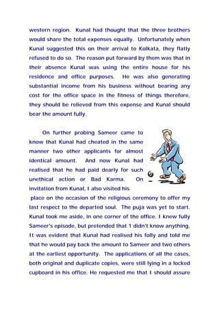 western region. Kunal had thought that the three brothers
would share the total expenses equally. Unfortunately when
Kunal suggested this on their arrival to Kolkata, they flatly
refused to do so. The reason put forward by them was that in
their absence Kunal was using the entire house for his
residence and office purposes. He was also generating
substantial income from his business without bearing any
cost for the office space in the fitness of things therefore,
they should be relieved from this expense and Kunal should
bear the amount fully.
On further probing Sameer came to
know that Kunal had cheated in the same
manner two other applicants for almost
identical amount. And now Kunal had
realised that he had paid dearly for such
unethical action or Bad Karma. On
invitation from Kunal, I also visited his
place on the occasion of the religious ceremony to offer my
last respect to the departed soul. The puja was yet to start.
Kunal took me aside, in one corner of the office. I knew fully
Sameer's episode, but pretended that 1 didn't know anything.
It was evident that Kunal had realised his folly and told me
that he would pay back the amount to Sameer and two others
at the earliest opportunity. The applications of all the cases,
both original and duplicate copies, were still lying in a locked
cupboard in his office. He requested me that I should assure
 