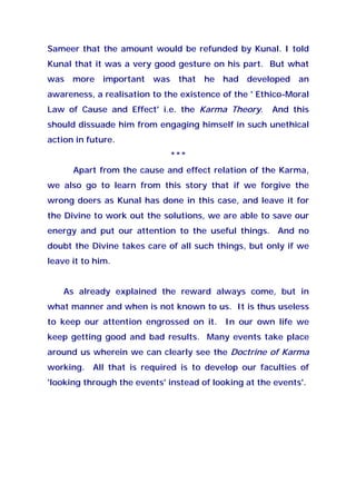 Sameer that the amount would be refunded by Kunal. I told
Kunal that it was a very good gesture on his part. But what
was more important was that he had developed an
awareness, a realisation to the existence of the ' Ethico-Moral
Law of Cause and Effect' i.e. the Karma Theory. And this
should dissuade him from engaging himself in such unethical
action in future.
***
Apart from the cause and effect relation of the Karma,
we also go to learn from this story that if we forgive the
wrong doers as Kunal has done in this case, and leave it for
the Divine to work out the solutions, we are able to save our
energy and put our attention to the useful things. And no
doubt the Divine takes care of all such things, but only if we
leave it to him.
As already explained the reward always come, but in
what manner and when is not known to us. It is thus useless
to keep our attention engrossed on it. In our own life we
keep getting good and bad results. Many events take place
around us wherein we can clearly see the Doctrine of Karma
working. All that is required is to develop our faculties of
'looking through the events' instead of looking at the events'.
 