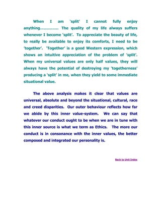When I am ‘split’ I cannot fully enjoy
anything…………… The quality of my life always suffers
whenever I become ‘split’. To appreciate the beauty of life,
to really be available to enjoy its comforts, I need to be
’together’. ‘Together’ is a good Western expression, which
shows an intuitive appreciation of the problem of ’split’.
When my universal values are only half values, they will
always have the potential of destroying my ‘togetherness’
producing a ‘split’ in me, when they yield to some immediate
situational value.
The above analysis makes it clear that values are
universal, absolute and beyond the situational, cultural, race
and creed disparities. Our outer behaviour reflects how far
we abide by this inner value-system. We can say that
whatever our conduct ought to be when we are in tune with
this inner source is what we term as Ethics. The more our
conduct is in consonance with the inner values, the better
composed and integrated our personality is.
Back to Unit Index
 