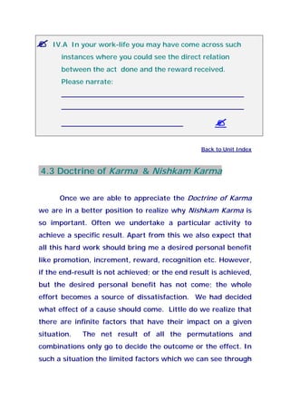 IV.A In your work-life you may have come across such
instances where you could see the direct relation
between the act done and the reward received.
Please narrate:
__________________________________________
__________________________________________
____________________________
Back to Unit Index
4.3 Doctrine of Karma & Nishkam Karma
Once we are able to appreciate the Doctrine of Karma
we are in a better position to realize why Nishkam Karma is
so important. Often we undertake a particular activity to
achieve a specific result. Apart from this we also expect that
all this hard work should bring me a desired personal benefit
like promotion, increment, reward, recognition etc. However,
if the end-result is not achieved; or the end result is achieved,
but the desired personal benefit has not come; the whole
effort becomes a source of dissatisfaction. We had decided
what effect of a cause should come. Little do we realize that
there are infinite factors that have their impact on a given
situation. The net result of all the permutations and
combinations only go to decide the outcome or the effect. In
such a situation the limited factors which we can see through
 