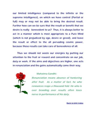 our limited intelligence (compared to the infinite or the
supreme intelligence), on which we have control (Partial or
full) may or may not be able to bring the desired result.
Further how can we be sure that the result or benefit that we
desire is really benevolent to us? Thus, it is always better to
act in a manner which is most appropriate to a Pure Mind
(which is not prejudiced by ego, desire or greed), and leave
the result or effect to the all pervading cosmic power,
because those results can take care of benevolence of all.
Thus we should not waste our energies by putting our
attention to the fruit or reward and concentrate on our job,
duty or work. If the aims and objectives are higher, one acts
in renunciation and the gains automatically come their way.
Mahatma Gandhi:
Renunciation means absence of hankering
after fruit. As a matter of fact, he who
renounces reaps a thousand fold. He who is
ever brooding over results often loses
nerve in performance of his duty.
Back to Unit Index
 