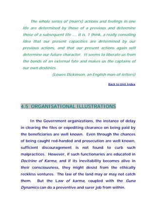 The whole series of (man's) actions and feelings in one
life are determined by those of a previous and determine
those of a subsequent life .... it is, 1 think, a really consoling
idea that our present capacities are determined by our
previous actions, and that our present actions again will
determine our future character. It seems to liberate us from
the bonds of an external fate and makes us the captains of
our own destinies.
(Lowes Dickinson, an English man-of-letters)
Back to Unit Index
4.5 ORGANISATIONAL ILLUSTRATIONS
In the Government organizations, the instance of delay
in clearing the files or expediting clearance on being paid by
the beneficiaries are well known. Even through the chances
of being caught red-handed and prosecution are well known,
sufficient discouragement is not found to curb such
malpractices. However, if such functionaries are educated in
Doctrine of Karma, and if its inevitability becomes alive in
their consciousness, they might desist from the ethically
reckless ventures. The law of the land may or may not catch
them. But the Law of karma, coupled with the Guna
Dynamics can do a preventive and surer job from within.
 