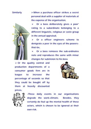 Similarly When a purchase officer strikes a secret
personal deal with a supplier of materials at
the expense of the organisation,
Or a boss deliberately gives a poor'
rating to a subordinate belonging to a
different linguistic, religious or caste group
in the annual appraisal,
Or a officer engineers scheme to
denigrate a peer in the eyes of the powers-
that-be,
Or a boss removes the sub-ordinates
note and reproduces the same with minor
changes for submision to his boss
Or the quality control and
production departments of a
consumer goods firm are in
league to increase the
percentage of seconds so that
they could be bought off by
them at heavily discounted
prices,
-These daily events in our organisations
degrade the work-climate. Besides, they
certainly do foul up the mental health of these
actors, which is chosen to be ignored at their
own risk.
 
