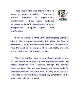 These illustrations also indicate what is
meant by mental impurities. They are a
positive hindrance to organisational
effectiveness. Once again, sustained
education in the DOK should prove to be an
indispensable safeguard against their
proliferation.
It will be appreciated that all the commonplace examples
cited in the previous paragraphs, fall within the Zone of
discretion (ZOD) of the concerned individual or individuals.
Thus the need is to introspect them and rectify our own
actions, which we have wrongly chosen.
There is another class of low deeds, which is also
imposed on the employees e.g. clearing proposals under the
wrong directions from superiors though the officials
concerned know that personal favours are being made for
some consideration in cash or kind. So long as an official is
compelled to do such things, without any personal cut in the
bribe or the dole, he is several
 