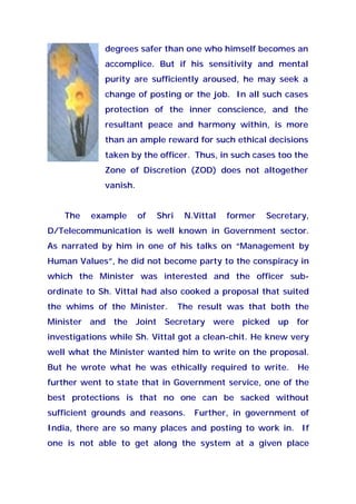 degrees safer than one who himself becomes an
accomplice. But if his sensitivity and mental
purity are sufficiently aroused, he may seek a
change of posting or the job. In all such cases
protection of the inner conscience, and the
resultant peace and harmony within, is more
than an ample reward for such ethical decisions
taken by the officer. Thus, in such cases too the
Zone of Discretion (ZOD) does not altogether
vanish.
The example of Shri N.Vittal former Secretary,
D/Telecommunication is well known in Government sector.
As narrated by him in one of his talks on “Management by
Human Values”, he did not become party to the conspiracy in
which the Minister was interested and the officer sub-
ordinate to Sh. Vittal had also cooked a proposal that suited
the whims of the Minister. The result was that both the
Minister and the Joint Secretary were picked up for
investigations while Sh. Vittal got a clean-chit. He knew very
well what the Minister wanted him to write on the proposal.
But he wrote what he was ethically required to write. He
further went to state that in Government service, one of the
best protections is that no one can be sacked without
sufficient grounds and reasons. Further, in government of
India, there are so many places and posting to work in. If
one is not able to get along the system at a given place
 