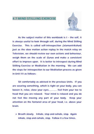 4.7 MIND STILLING EXERCISE
As the subject matter of this workbook is I - the self, it
is always useful to look through self, during the Mind Stilling
Exercise. This is called self-introspection (atamanirikshan)
just as the slow motion action replay in the match relay on
Television, we should review our own actions and behaviour,
weigh them on the scale of Gunas and make a consistent
effort to improve upon. It is better to introspect during Mind
Stilling Exercise or Meditation in the morning. We can add
the steps for introspection to our Meditation process as given
in Unit III as follows:
Sit comfortably as advised in the previous Units. If you
are wearing something, which is tight on your body, you can
loosen it, relax, close your eyes............ feel from your toe to
head that you are relaxed. Your mind is relaxed and you do
not feel like moving any part of your body. Keep your
attention on the fontanel area of your head, i.e. above your
brain.
Breath slowly. Inhale, stop and exhale, stop. Again
inhale, stop and exhale, stop. Follow it a few times.
 